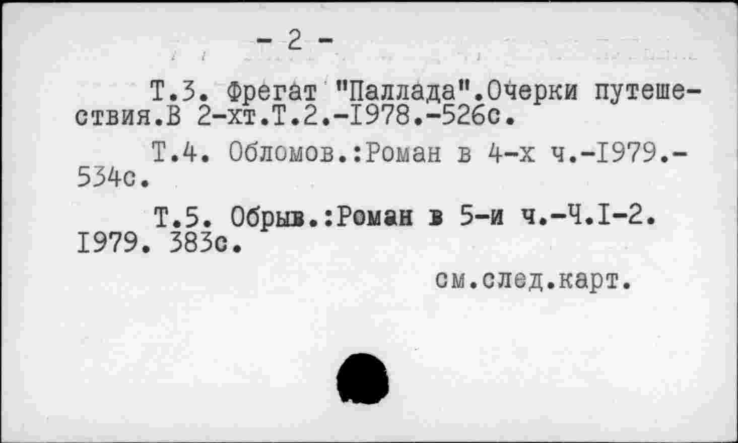 ﻿Т.З. Фрегат "Паллада”.Очерки путешествия.В 2-хт.Т.2.-1978.-526с.
Т.4. Обломов.:Роман в 4-х Ч.-1979.-534с.
Т.5. Обрыв.:Роман в 5-и Ч.-Ч.1-2. 1979. 383с.
см.след.карт.